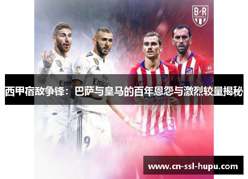 西甲宿敌争锋:巴萨与皇马的百年恩怨与激烈较量揭秘 西甲宿敌争锋:巴萨与皇马的百年恩怨与激烈较量揭秘