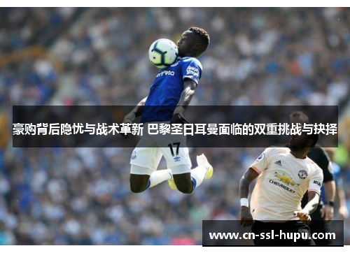 豪购背后隐忧与战术革新 巴黎圣日耳曼面临的双重挑战与抉择 豪购背后隐忧与战术革新 巴黎圣日耳曼面临的双重挑战与抉择