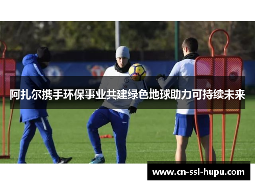 阿扎尔携手环保事业共建绿色地球助力可持续未来