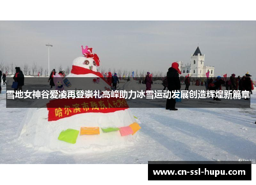 雪地女神谷爱凌再登崇礼高峰助力冰雪运动发展创造辉煌新篇章 雪地女神谷爱凌再登崇礼高峰助力冰雪运动发展创造辉煌新篇章