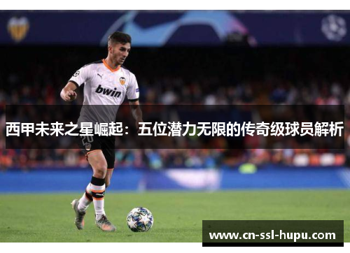 西甲未来之星崛起：五位潜力无限的传奇级球员解析