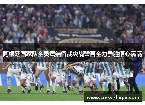 阿根廷国家队全员集结备战决战誓言全力争胜信心满满