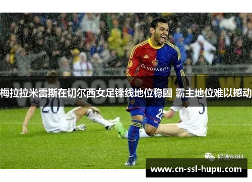 梅拉拉米雷斯在切尔西女足锋线地位稳固 霸主地位难以撼动