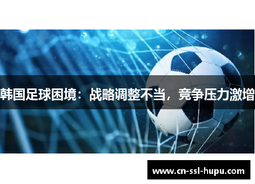 韩国足球困境:战略调整不当,竞争压力激增 韩国足球困境:战略调整不当,竞争压力激增